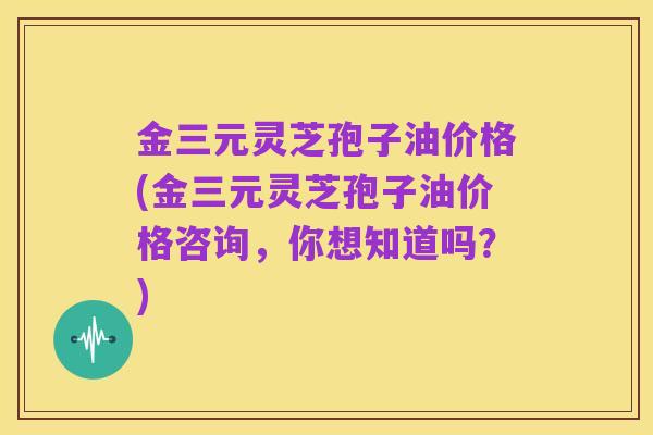 金三元灵芝孢子油价格(金三元灵芝孢子油价格咨询,你想知道吗?)