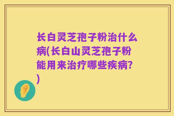长白灵芝孢子粉治什么病(长白山灵芝孢子粉能用来治疗哪些疾病?)