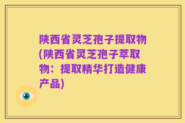 陕西省灵芝孢子提取物(陕西省灵芝孢子萃取物:提取精华打造健康产品)