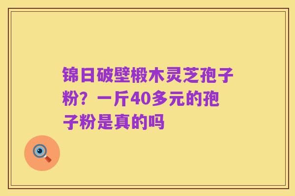 锦日破壁椴木灵芝孢子粉?一斤40多元的孢子粉是真的吗