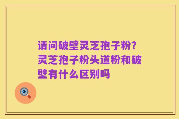 请问破壁灵芝孢子粉？灵芝孢子粉头道粉和破壁有什么区别吗