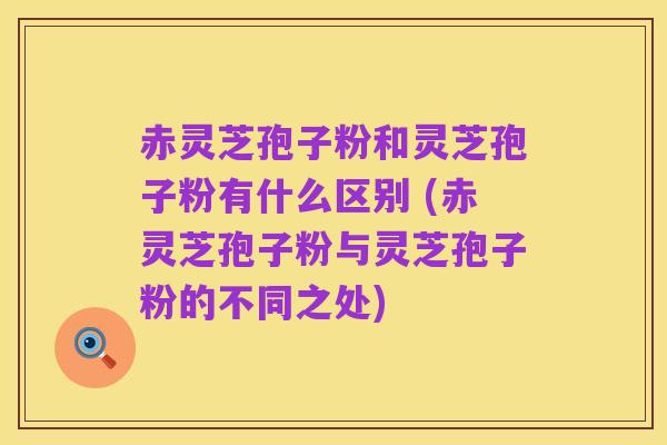 赤灵芝孢子粉和灵芝孢子粉有什么区别 (赤灵芝孢子粉与灵芝孢子粉的不同之处)