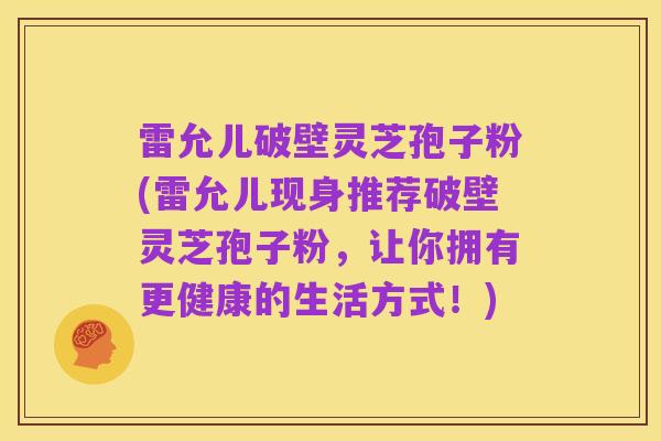 雷允儿破壁灵芝孢子粉(雷允儿现身推荐破壁灵芝孢子粉，让你拥有更健康的生活方式！)