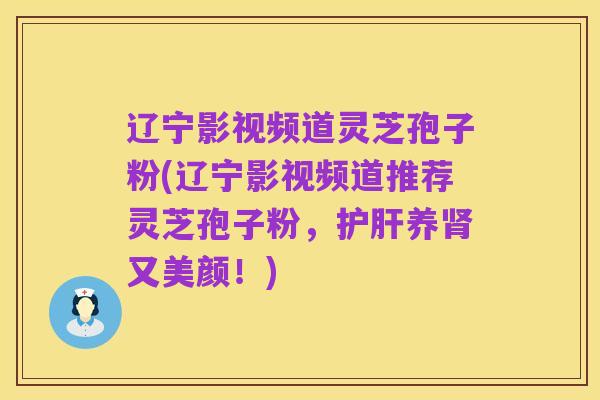 辽宁影视频道灵芝孢子粉(辽宁影视频道推荐灵芝孢子粉，护肝养肾又美颜！)