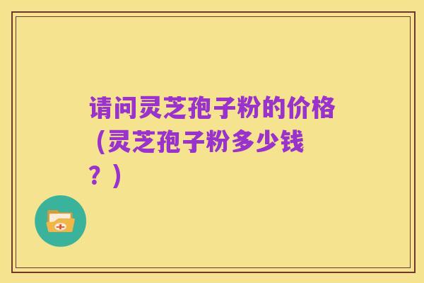 请问灵芝孢子粉的价格 (灵芝孢子粉多少钱?)
