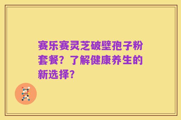 赛乐赛灵芝破壁孢子粉套餐?了解健康养生的新选择?
