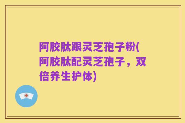 阿胶肽跟灵芝孢子粉(阿胶肽配灵芝孢子，双倍养生护体)