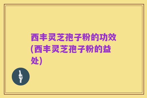 西丰灵芝孢子粉的功效(西丰灵芝孢子粉的益处)