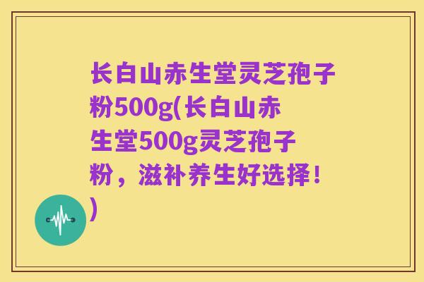 长白山赤生堂灵芝孢子粉500g(长白山赤生堂500g灵芝孢子粉,滋补养生好选择!)