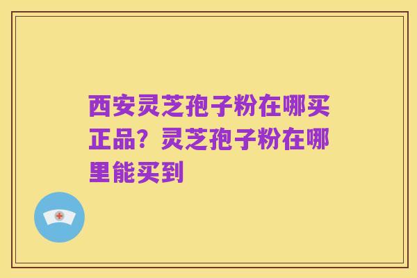 西安灵芝孢子粉在哪买正品?灵芝孢子粉在哪里能买到