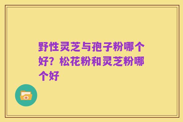 野性灵芝与孢子粉哪个好?松花粉和灵芝粉哪个好
