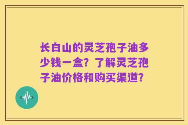 长白山的灵芝孢子油多少钱一盒?了解灵芝孢子油价格和购买渠道?