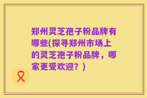 郑州灵芝孢子粉品牌有哪些(探寻郑州市场上的灵芝孢子粉品牌,哪家更受欢迎?)