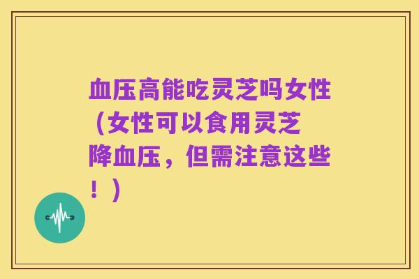 血压高能吃灵芝吗女性 (女性可以食用灵芝降血压,但需注意这些!)