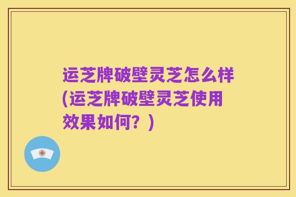运芝牌破壁灵芝怎么样(运芝牌破壁灵芝使用效果如何?)