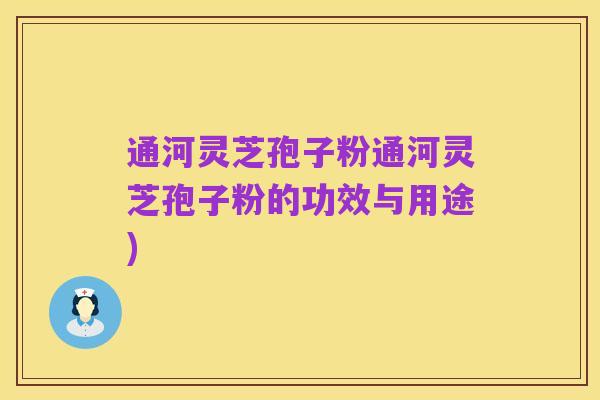 通河灵芝孢子粉通河灵芝孢子粉的功效与用途)