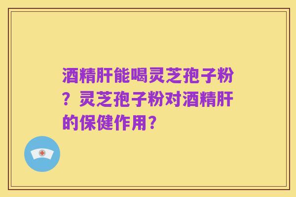 酒精肝能喝灵芝孢子粉?灵芝孢子粉对酒精肝的保健作用?