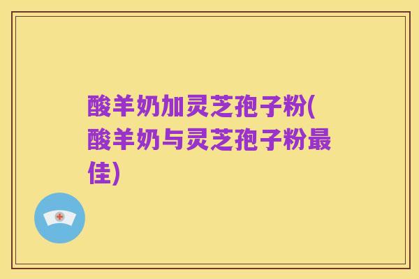 酸羊奶加灵芝孢子粉(酸羊奶与灵芝孢子粉最佳)
