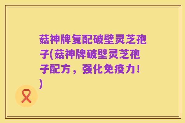菇神牌复配破壁灵芝孢子(菇神牌破壁灵芝孢子配方,强化免疫力!)