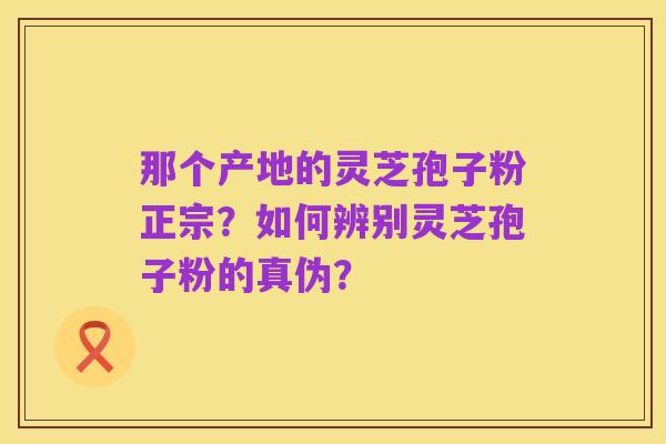 那个产地的灵芝孢子粉正宗?如何辨别灵芝孢子粉的真伪?