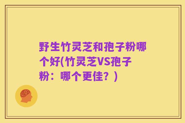 野生竹灵芝和孢子粉哪个好(竹灵芝VS孢子粉:哪个更佳?)