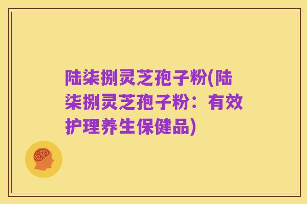 陆柒捌灵芝孢子粉(陆柒捌灵芝孢子粉：有效护理养生保健品)