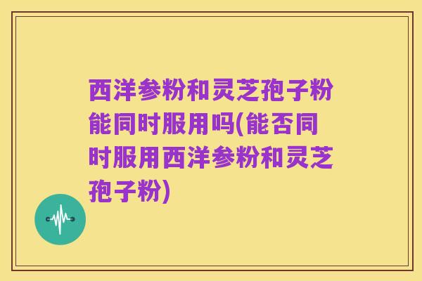 西洋参粉和灵芝孢子粉能同时服用吗(能否同时服用西洋参粉和灵芝孢子粉)