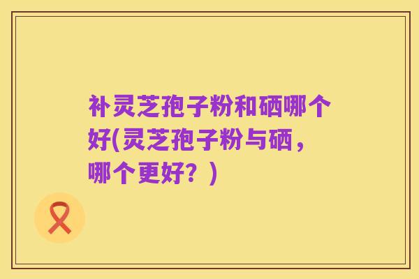补灵芝孢子粉和硒哪个好(灵芝孢子粉与硒，哪个更好？)