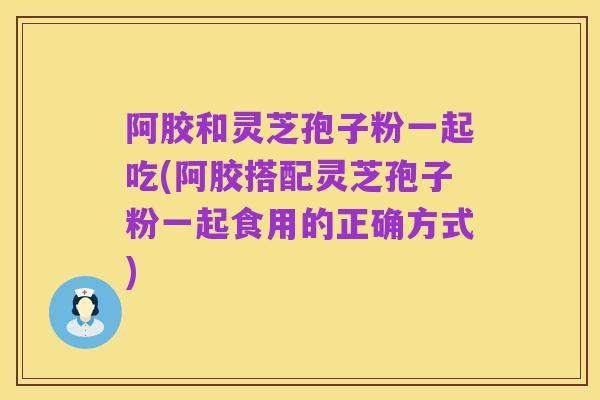 阿胶和灵芝孢子粉一起吃(阿胶搭配灵芝孢子粉一起食用的正确方式)