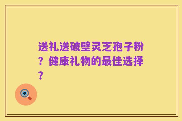 送礼送破壁灵芝孢子粉?健康礼物的最佳选择?