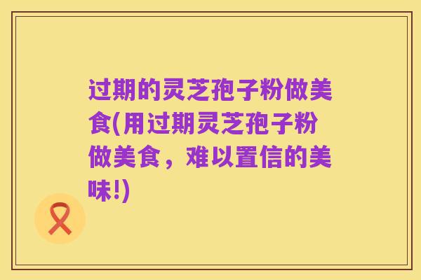 过期的灵芝孢子粉做美食(用过期灵芝孢子粉做美食，难以置信的美味!)