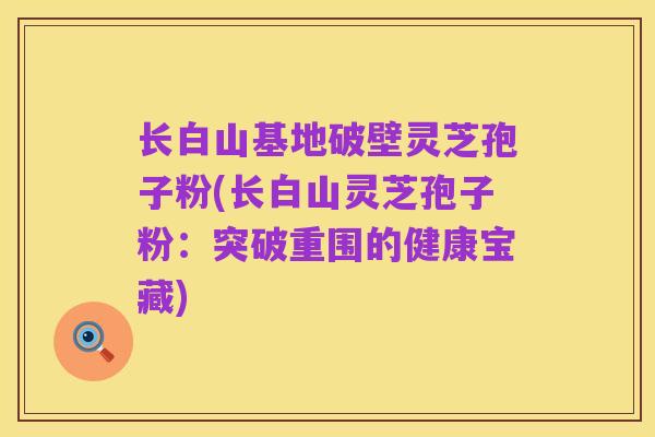 长白山基地破壁灵芝孢子粉(长白山灵芝孢子粉：突破重围的健康宝藏)