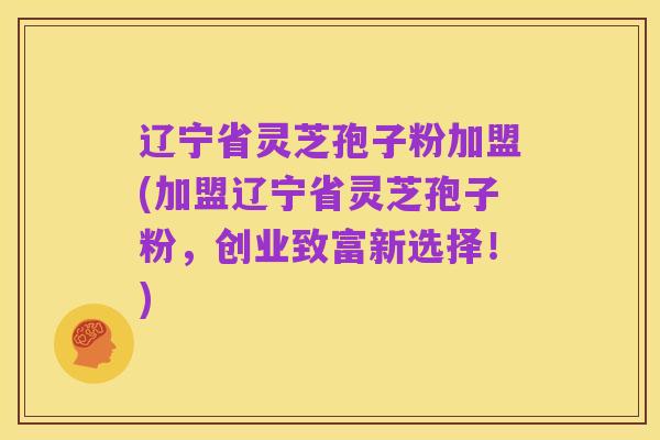 辽宁省灵芝孢子粉加盟(加盟辽宁省灵芝孢子粉,创业致富新选择!)