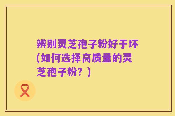 辨别灵芝孢子粉好于坏(如何选择高质量的灵芝孢子粉?)