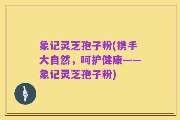 象记灵芝孢子粉(携手大自然,呵护健康——象记灵芝孢子粉)