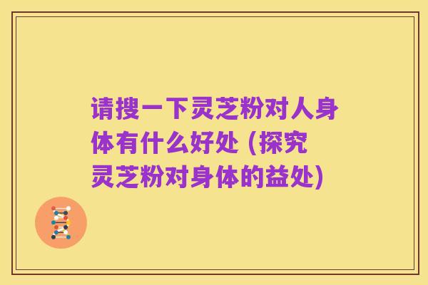 请搜一下灵芝粉对人身体有什么好处 (探究灵芝粉对身体的益处)