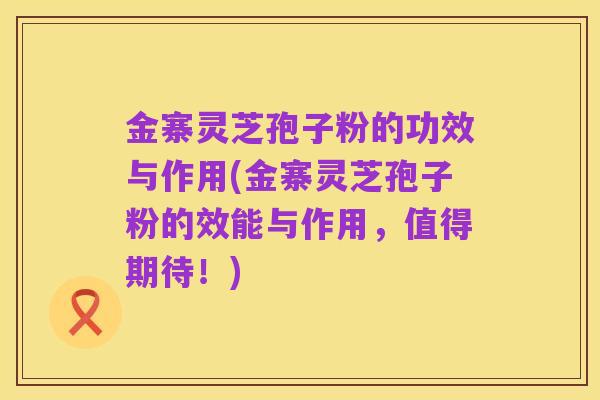 金寨灵芝孢子粉的功效与作用(金寨灵芝孢子粉的效能与作用,值得期待!)
