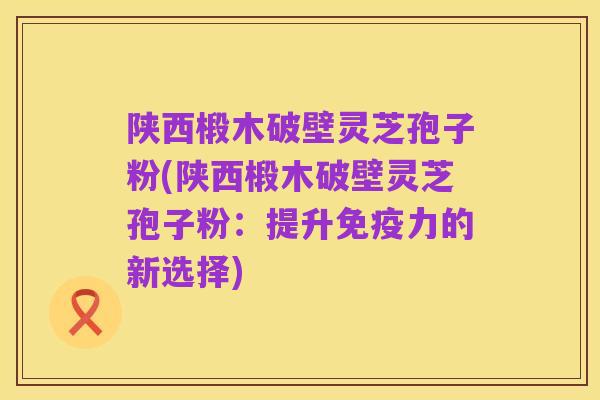 陕西椴木破壁灵芝孢子粉(陕西椴木破壁灵芝孢子粉：提升免疫力的新选择)