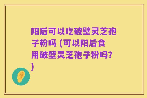 阳后可以吃破壁灵芝孢子粉吗 (可以阳后食用破壁灵芝孢子粉吗?)