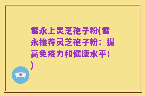 雷永上灵芝孢子粉(雷永推荐灵芝孢子粉:提高免疫力和健康水平!)