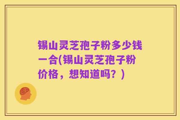 锡山灵芝孢子粉多少钱一合(锡山灵芝孢子粉价格，想知道吗？)