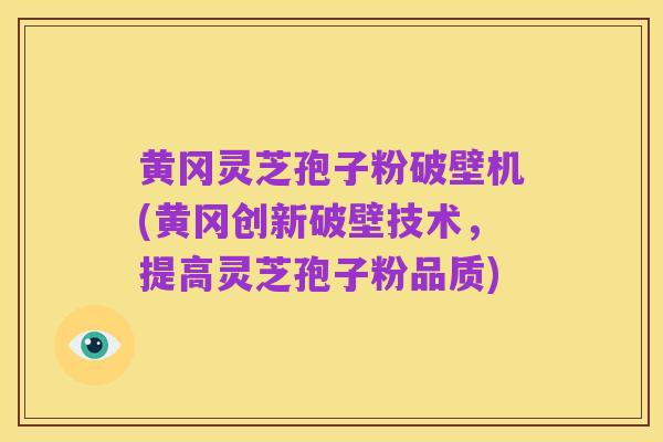 黄冈灵芝孢子粉破壁机(黄冈创新破壁技术,提高灵芝孢子粉品质)