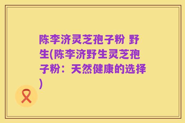 陈李济灵芝孢子粉 野生(陈李济野生灵芝孢子粉：天然健康的选择)