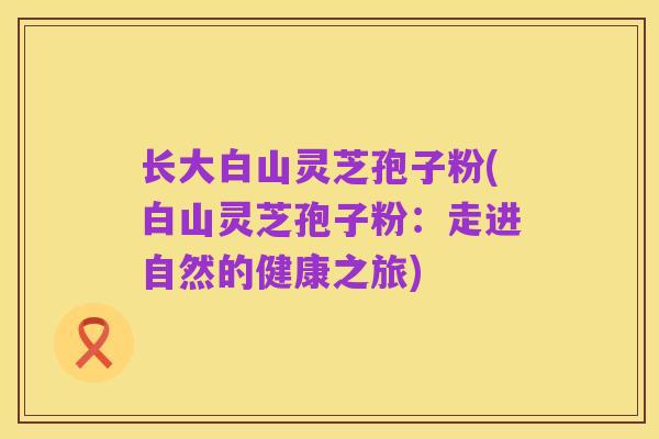 长大白山灵芝孢子粉(白山灵芝孢子粉:走进自然的健康之旅)