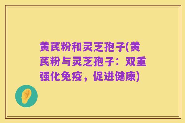 黄芪粉和灵芝孢子(黄芪粉与灵芝孢子：双重强化免疫，促进健康)