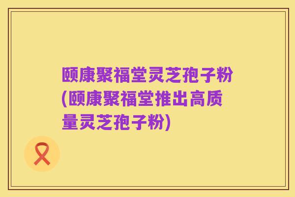 颐康聚福堂灵芝孢子粉(颐康聚福堂推出高质量灵芝孢子粉)