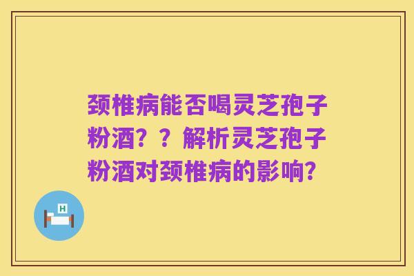 颈椎病能否喝灵芝孢子粉酒？？解析灵芝孢子粉酒对颈椎病的影响？