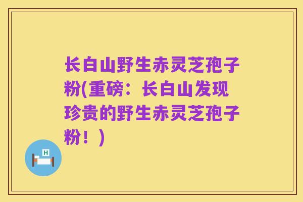 长白山野生赤灵芝孢子粉(重磅:长白山发现珍贵的野生赤灵芝孢子粉!)