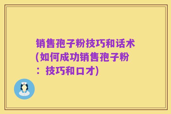 销售孢子粉技巧和话术(如何成功销售孢子粉：技巧和口才)