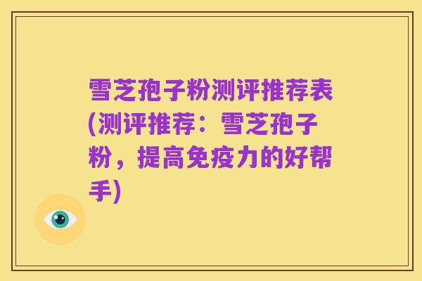 雪芝孢子粉测评推荐表(测评推荐:雪芝孢子粉,提高免疫力的好帮手)